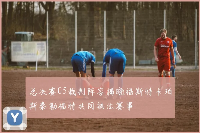 总决赛G5裁判阵容揭晓福斯特卡珀斯泰勒福特共同执法赛事
