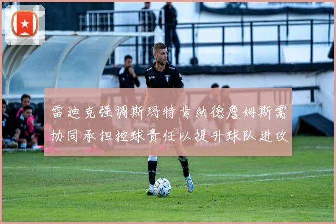 雷迪克强调斯玛特肯纳德詹姆斯需协同承担控球责任以提升球队进攻效率