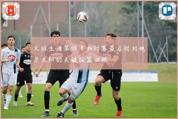 文班生涯第四节加时赛最后时刻绝杀太阳的关键投篮回顾