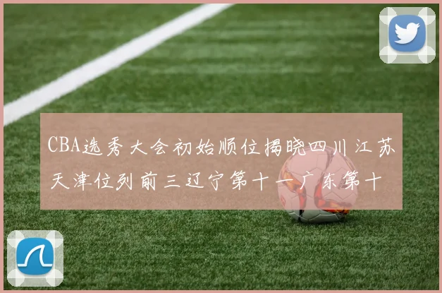 CBA选秀大会初始顺位揭晓四川江苏天津位列前三辽宁第十一广东第十六