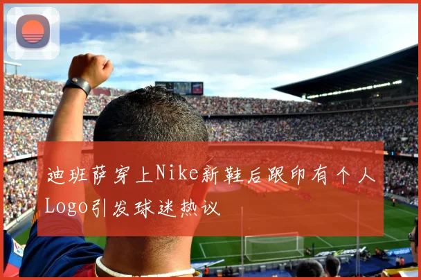 迪班萨穿上Nike新鞋后跟印有个人Logo引发球迷热议