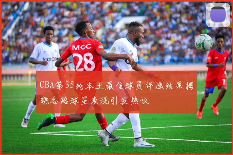 CBA第35轮本土最佳球员评选结果揭晓各路球星表现引发热议