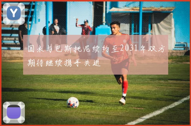 国米与巴斯托尼续约至2031年双方期待继续携手共进