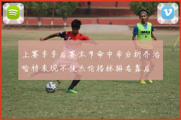 上赛季季后赛末节命中率分析乔治哈特表现不佳杰伦格林排名靠后