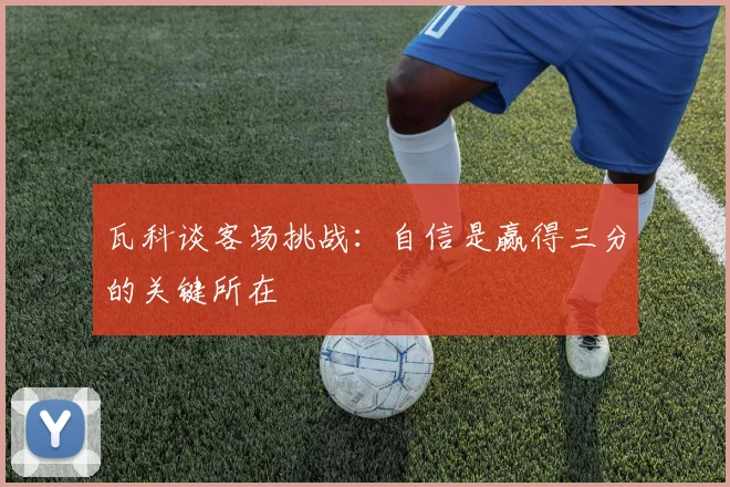 瓦科谈客场挑战：自信是赢得三分的关键所在