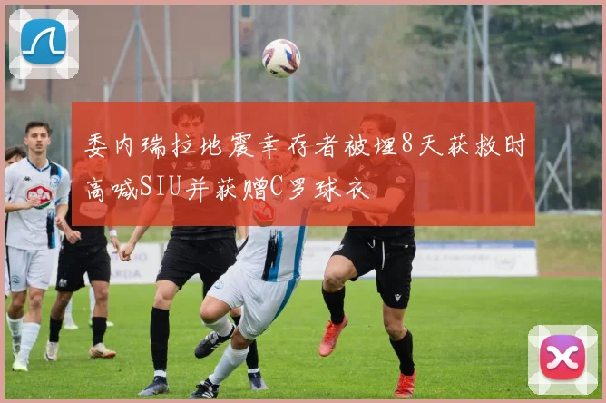 委内瑞拉地震幸存者被埋8天获救时高喊SIU并获赠C罗球衣