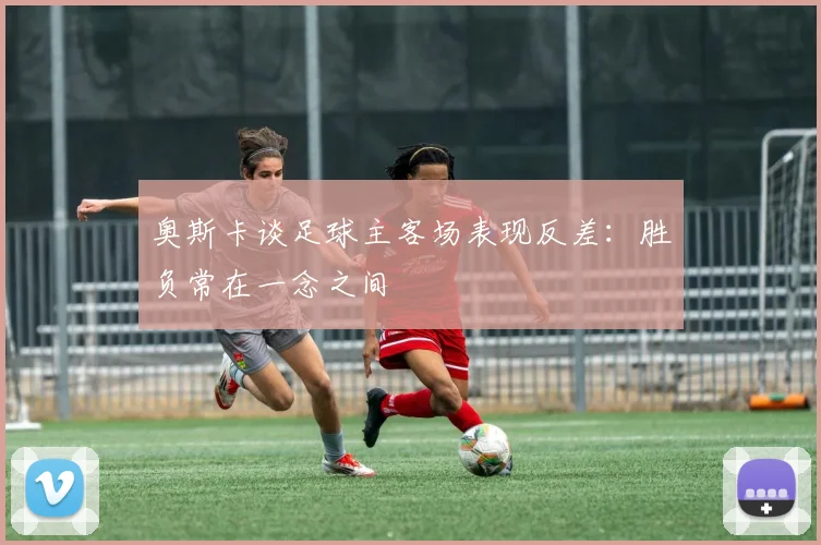 奥斯卡谈足球主客场表现反差：胜负常在一念之间