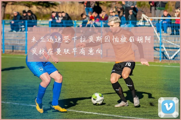 米兰迅速签下拉莫斯因怕被截胡阿莫林在曼联早有意向