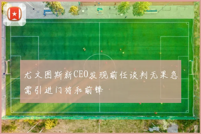 尤文图斯新CEO发现前任谈判无果急需引进门将和前锋