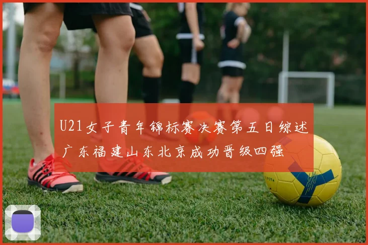 U21女子青年锦标赛决赛第五日综述广东福建山东北京成功晋级四强