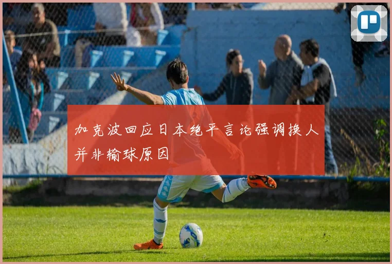 加克波回应日本绝平言论强调换人并非输球原因