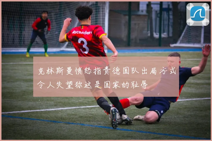 克林斯曼愤怒指责德国队出局方式令人失望称这是国家的耻辱
