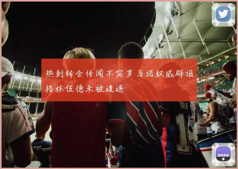 热刺转会传闻不实罗马诺权威辟谣格林伍德未被追逐